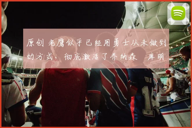 原创 老鹰似乎已经用勇士从未做到的方式，彻底激活了乔纳森・库明加