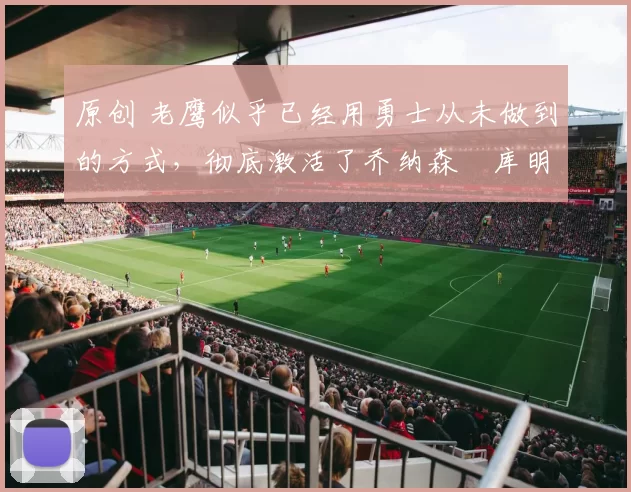 原创 老鹰似乎已经用勇士从未做到的方式，彻底激活了乔纳森・库明加