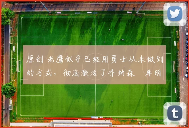 原创 老鹰似乎已经用勇士从未做到的方式，彻底激活了乔纳森・库明加