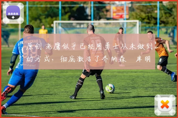 原创 老鹰似乎已经用勇士从未做到的方式,彻底激活了乔纳森・库明加