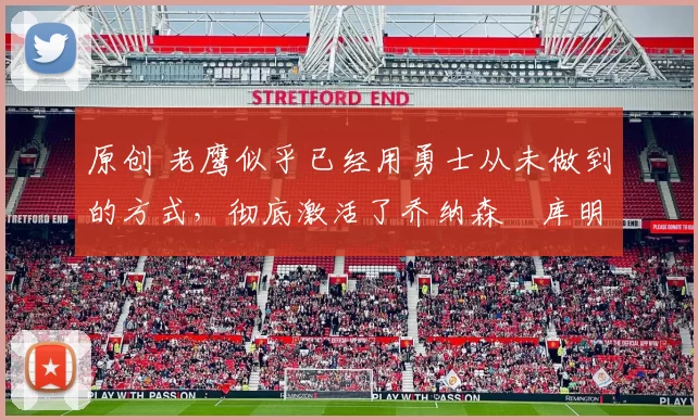 原创 老鹰似乎已经用勇士从未做到的方式，彻底激活了乔纳森・库明加