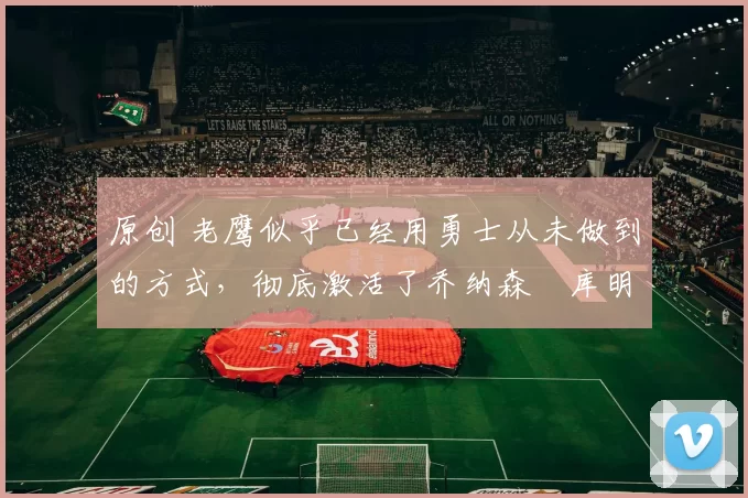 原创 老鹰似乎已经用勇士从未做到的方式，彻底激活了乔纳森・库明加