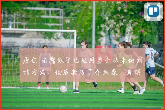 原创 老鹰似乎已经用勇士从未做到的方式,彻底激活了乔纳森・库明加