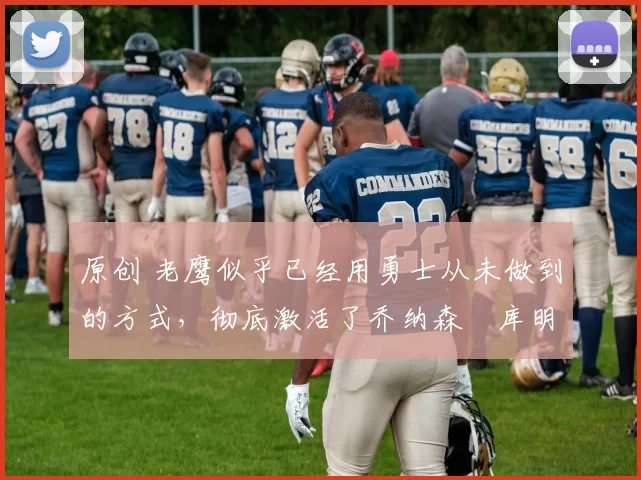原创 老鹰似乎已经用勇士从未做到的方式，彻底激活了乔纳森・库明加