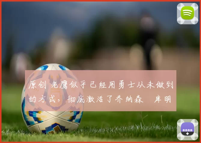 原创 老鹰似乎已经用勇士从未做到的方式,彻底激活了乔纳森・库明加