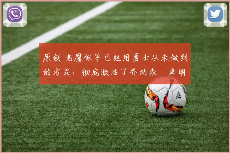 原创 老鹰似乎已经用勇士从未做到的方式,彻底激活了乔纳森・库明加