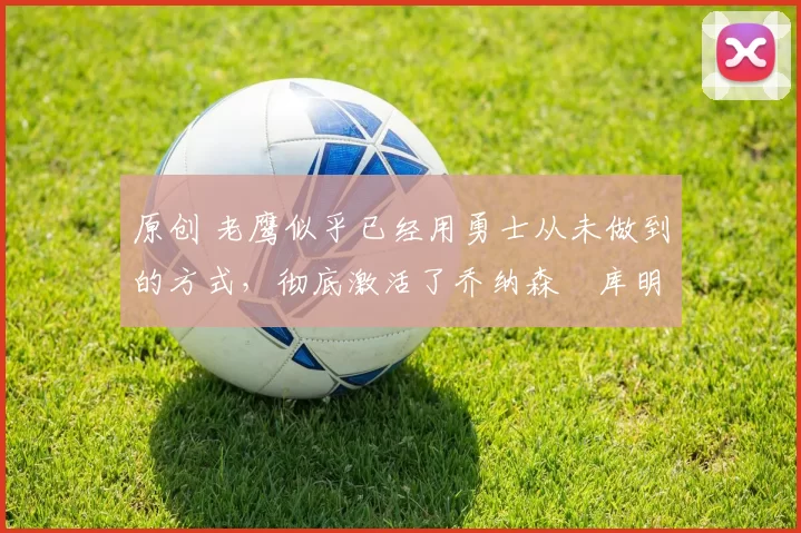 原创 老鹰似乎已经用勇士从未做到的方式，彻底激活了乔纳森・库明加