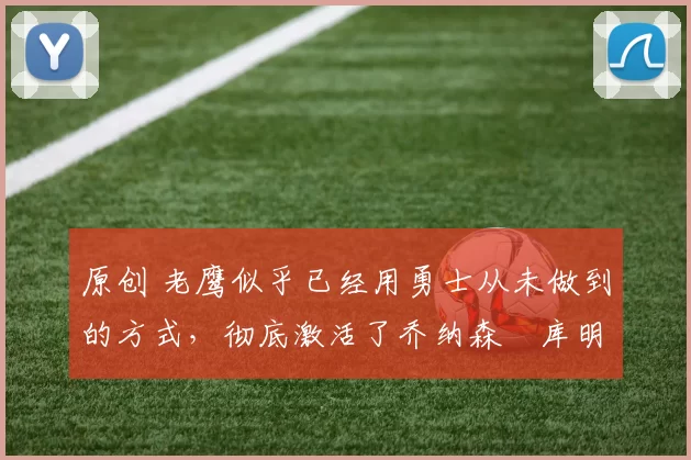 原创 老鹰似乎已经用勇士从未做到的方式，彻底激活了乔纳森・库明加