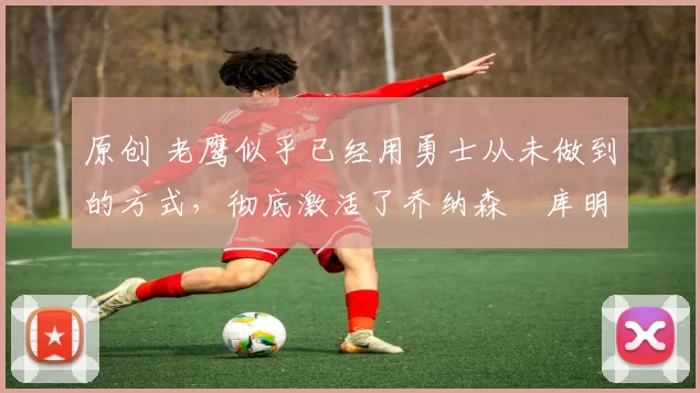 原创 老鹰似乎已经用勇士从未做到的方式,彻底激活了乔纳森・库明加