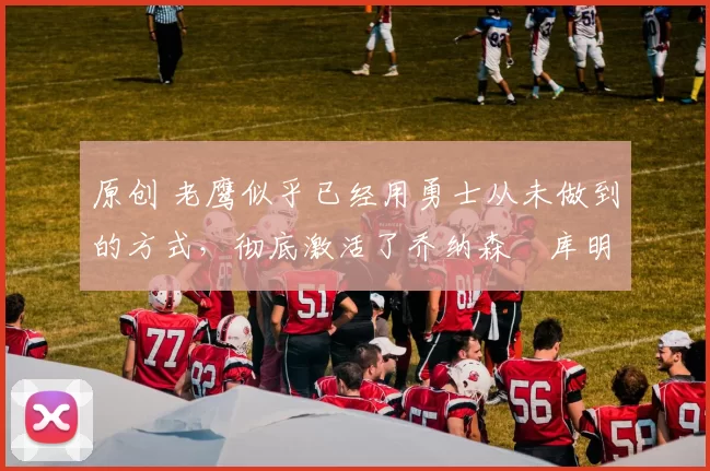 原创 老鹰似乎已经用勇士从未做到的方式,彻底激活了乔纳森・库明加