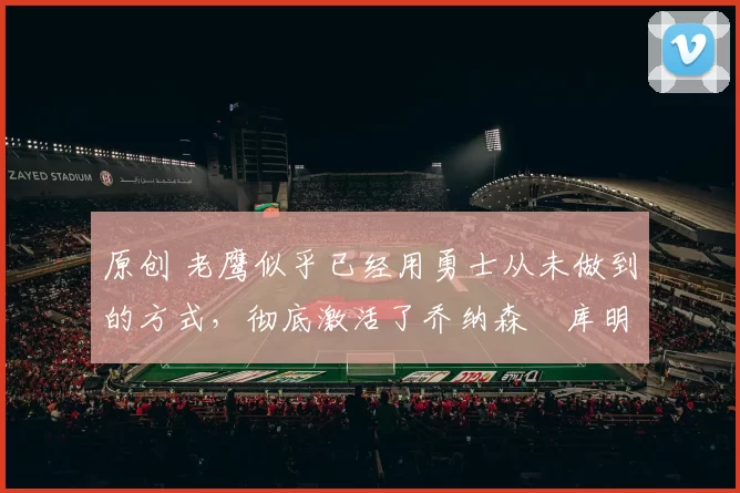 原创 老鹰似乎已经用勇士从未做到的方式,彻底激活了乔纳森・库明加