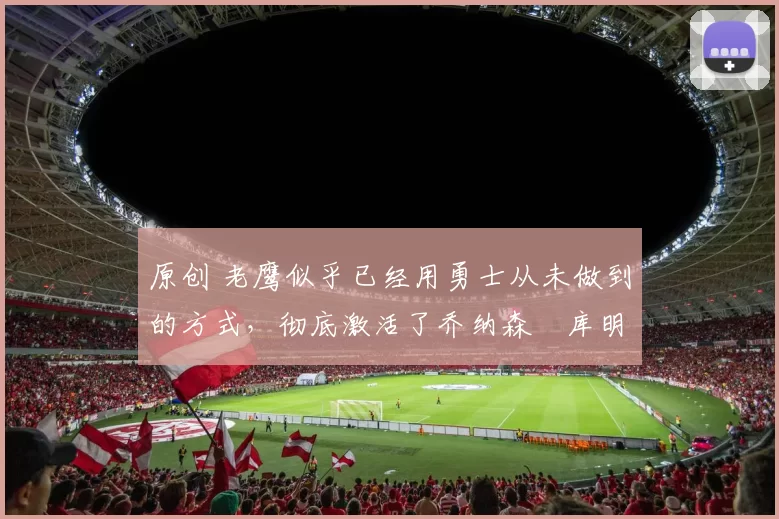 原创 老鹰似乎已经用勇士从未做到的方式，彻底激活了乔纳森・库明加