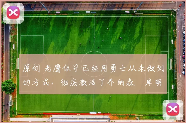 原创 老鹰似乎已经用勇士从未做到的方式,彻底激活了乔纳森・库明加