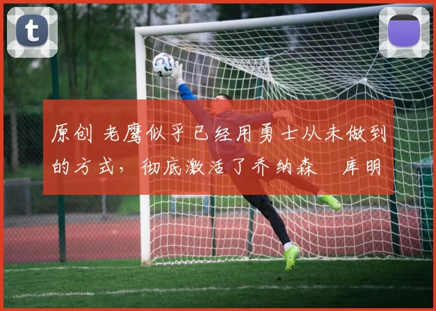 原创 老鹰似乎已经用勇士从未做到的方式，彻底激活了乔纳森・库明加