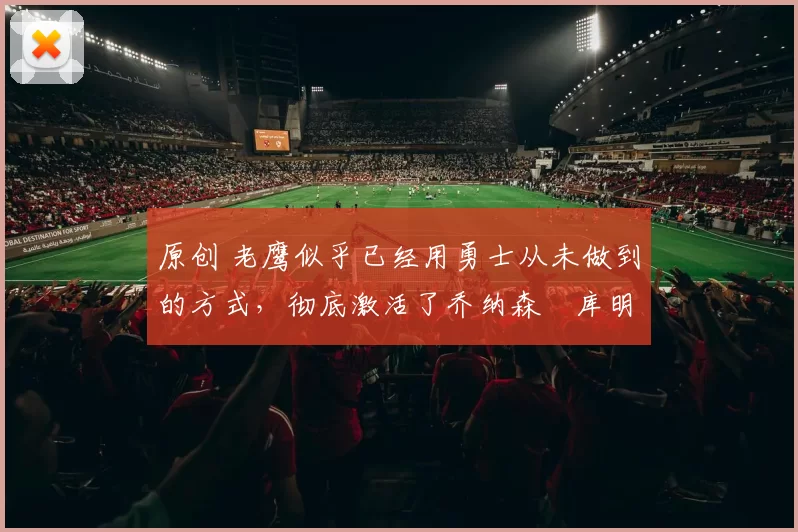 原创 老鹰似乎已经用勇士从未做到的方式,彻底激活了乔纳森・库明加