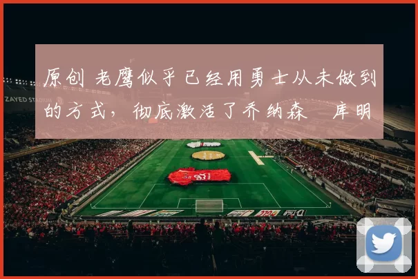 原创 老鹰似乎已经用勇士从未做到的方式，彻底激活了乔纳森・库明加