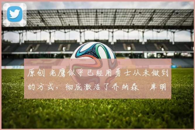 原创 老鹰似乎已经用勇士从未做到的方式,彻底激活了乔纳森・库明加