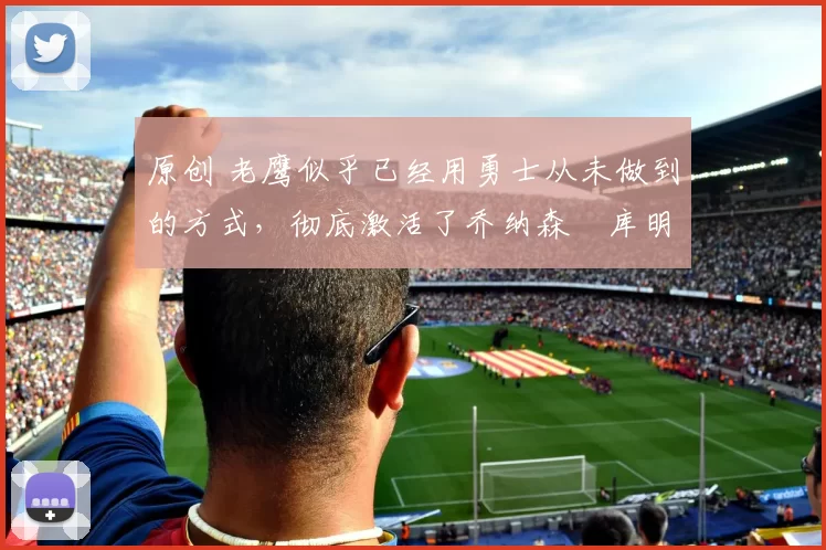 原创 老鹰似乎已经用勇士从未做到的方式，彻底激活了乔纳森・库明加