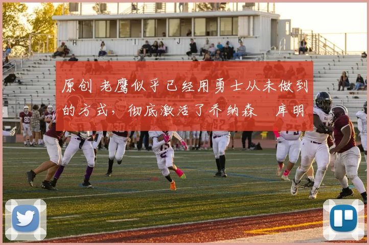 原创 老鹰似乎已经用勇士从未做到的方式，彻底激活了乔纳森・库明加