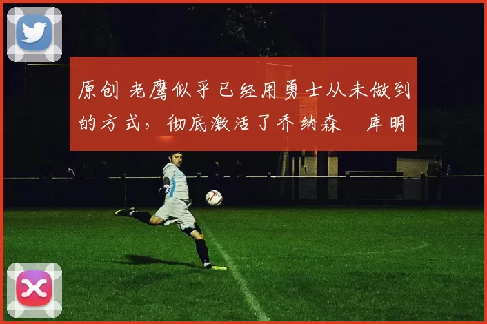 原创 老鹰似乎已经用勇士从未做到的方式，彻底激活了乔纳森・库明加