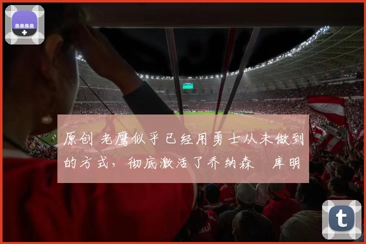 原创 老鹰似乎已经用勇士从未做到的方式，彻底激活了乔纳森・库明加