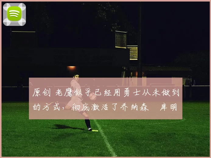 原创 老鹰似乎已经用勇士从未做到的方式,彻底激活了乔纳森・库明加