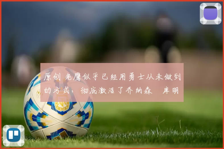 原创 老鹰似乎已经用勇士从未做到的方式，彻底激活了乔纳森・库明加