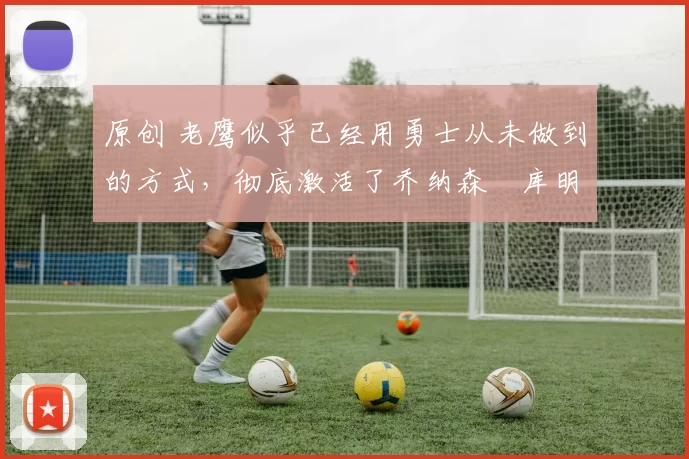 原创 老鹰似乎已经用勇士从未做到的方式，彻底激活了乔纳森・库明加