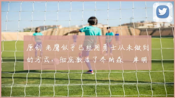 原创 老鹰似乎已经用勇士从未做到的方式,彻底激活了乔纳森・库明加