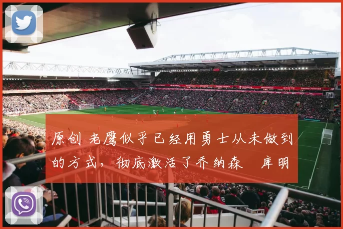 原创 老鹰似乎已经用勇士从未做到的方式，彻底激活了乔纳森・库明加