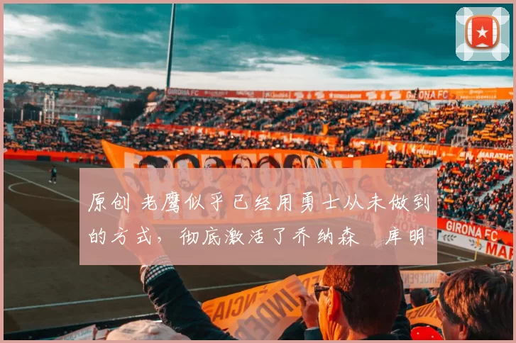 原创 老鹰似乎已经用勇士从未做到的方式,彻底激活了乔纳森・库明加