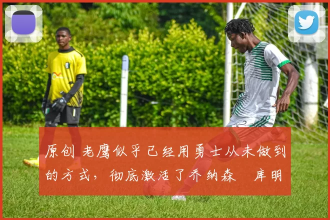 原创 老鹰似乎已经用勇士从未做到的方式，彻底激活了乔纳森・库明加