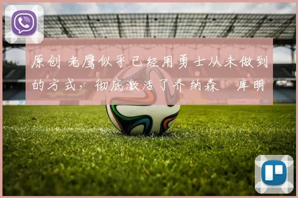 原创 老鹰似乎已经用勇士从未做到的方式，彻底激活了乔纳森・库明加