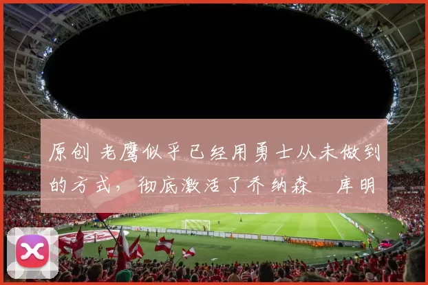 原创 老鹰似乎已经用勇士从未做到的方式，彻底激活了乔纳森・库明加