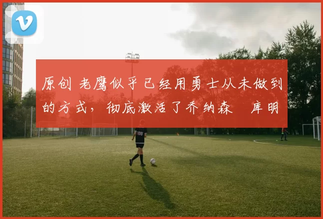 原创 老鹰似乎已经用勇士从未做到的方式,彻底激活了乔纳森・库明加