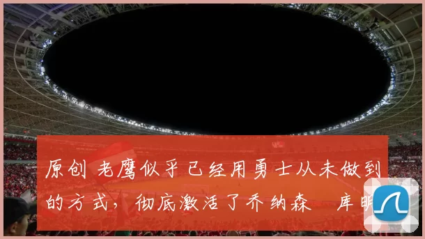 原创 老鹰似乎已经用勇士从未做到的方式,彻底激活了乔纳森・库明加