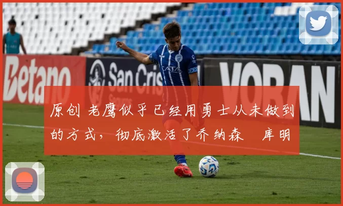 原创 老鹰似乎已经用勇士从未做到的方式，彻底激活了乔纳森・库明加