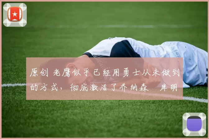 原创 老鹰似乎已经用勇士从未做到的方式,彻底激活了乔纳森・库明加