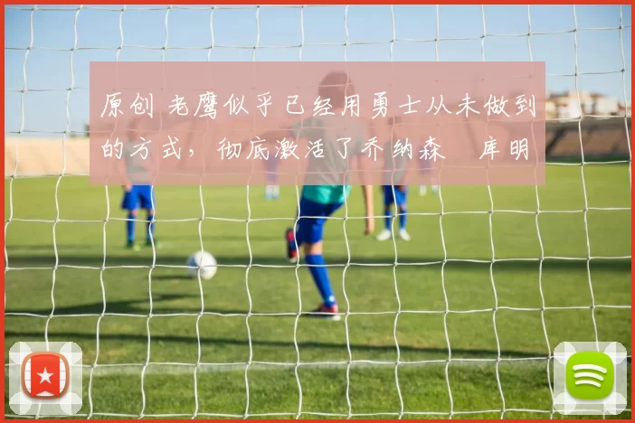 原创 老鹰似乎已经用勇士从未做到的方式，彻底激活了乔纳森・库明加