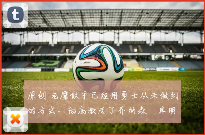 原创 老鹰似乎已经用勇士从未做到的方式，彻底激活了乔纳森・库明加