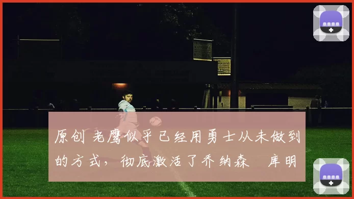 原创 老鹰似乎已经用勇士从未做到的方式,彻底激活了乔纳森・库明加