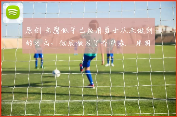 原创 老鹰似乎已经用勇士从未做到的方式,彻底激活了乔纳森・库明加