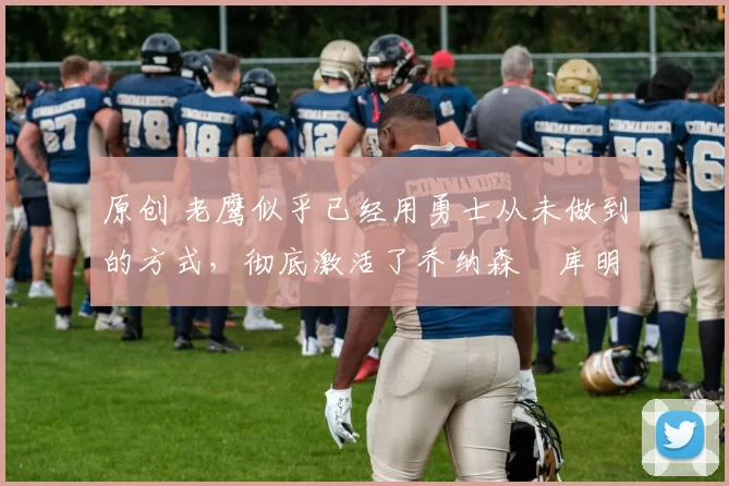 原创 老鹰似乎已经用勇士从未做到的方式,彻底激活了乔纳森・库明加