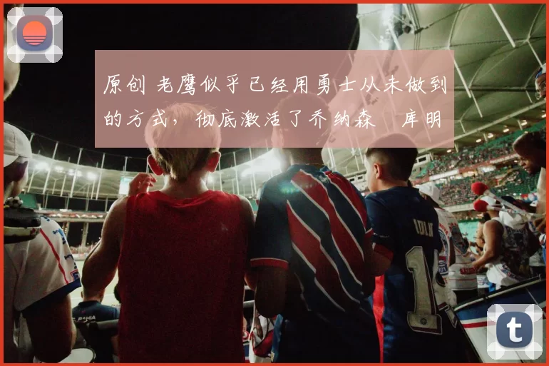 原创 老鹰似乎已经用勇士从未做到的方式，彻底激活了乔纳森・库明加