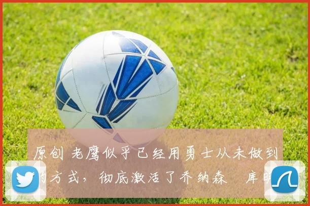 原创 老鹰似乎已经用勇士从未做到的方式，彻底激活了乔纳森・库明加