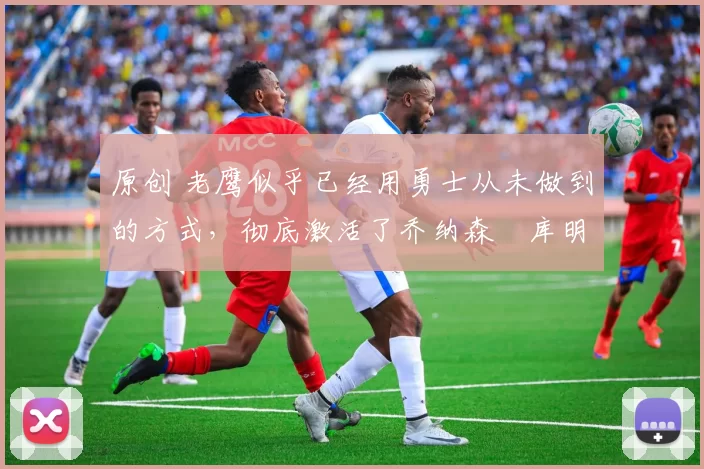 原创 老鹰似乎已经用勇士从未做到的方式,彻底激活了乔纳森・库明加