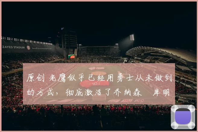 原创 老鹰似乎已经用勇士从未做到的方式，彻底激活了乔纳森・库明加