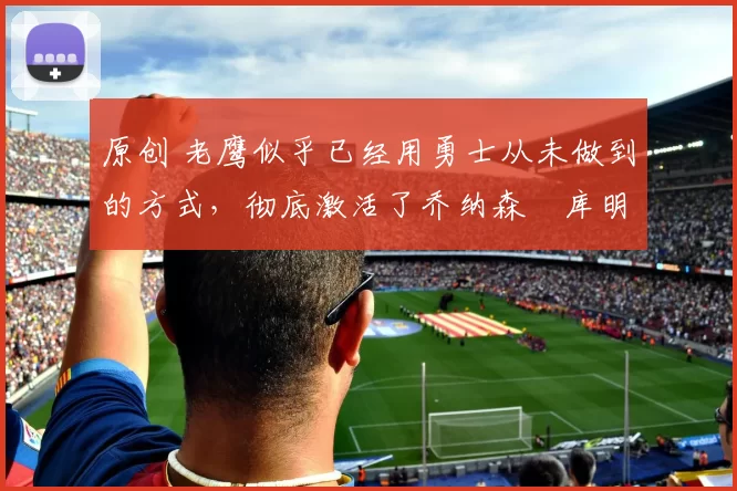 原创 老鹰似乎已经用勇士从未做到的方式，彻底激活了乔纳森・库明加