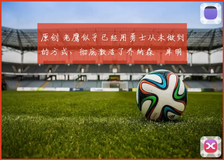 原创 老鹰似乎已经用勇士从未做到的方式，彻底激活了乔纳森・库明加