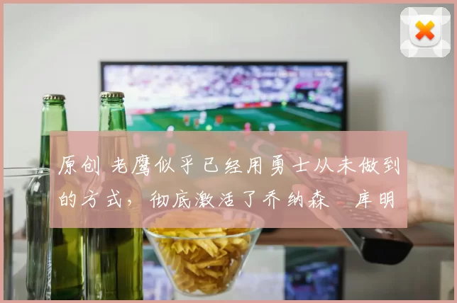 原创 老鹰似乎已经用勇士从未做到的方式,彻底激活了乔纳森・库明加